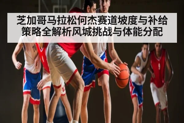 芝加哥马拉松何杰赛道坡度与补给策略全解析风城挑战与体能分配